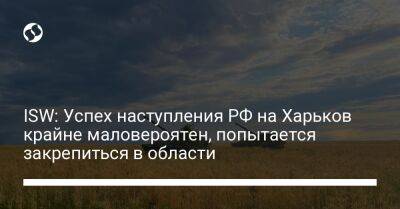 ISW: Успех наступления РФ на Харьков крайне маловероятен, попытается закрепиться в области - liga.net - Россия - Украина - Харьков