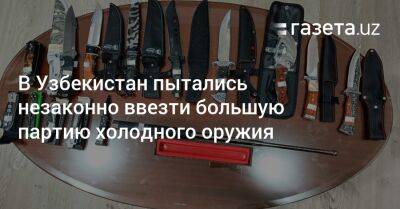 Узбекистан - В Узбекистан пытались незаконно ввезти большую партию холодного оружия - gazeta.uz - Узбекистан