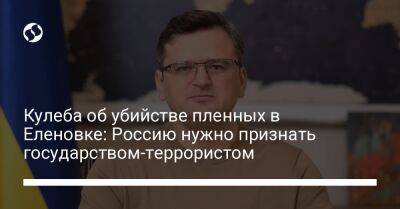 Дмитрий Кулеба - Кулеба об убийстве пленных в Еленовке: Россию нужно признать государством-террористом - liga.net - Россия - Украина