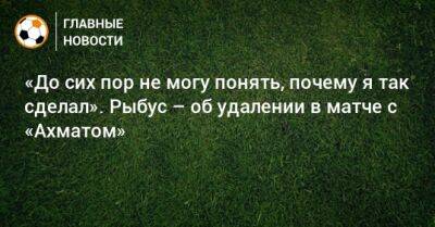 Гильермо Абаскаль - «До сих пор не могу понять, почему я так сделал». Рыбус – об удалении в матче с «Ахматом» - bombardir.ru - Краснодар