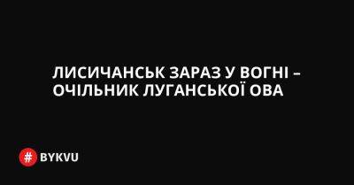 Лисичанськ зараз у вогні – очільник Луганської ОВА - bykvu.com - Украина - місто Лисичанськ - Twitter