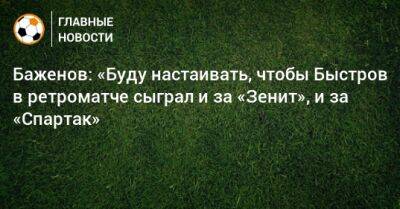 Никита Баженов - Баженов: «Буду настаивать, чтобы Быстров в ретроматче сыграл и за «Зенит», и за «Спартак» - bombardir.ru