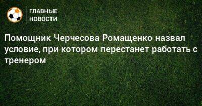 Станислав Черчесов - Помощник Черчесова Ромащенко назвал условие, при котором перестанет работать с тренером - bombardir.ru - Россия