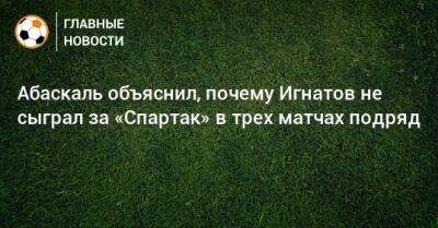 Михаил Игнатов - Гильермо Абаскаль - Абаскаль объяснил, почему Игнатов не сыграл за «Спартак» в трех матчах подряд - bombardir.ru - Оренбург