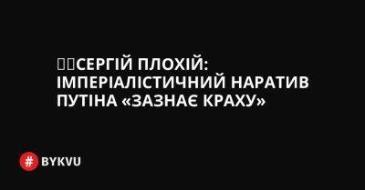 Сергій Плохій - Сергій Плохій: імперіалістичний наратив Путіна «зазнає краху» - bykvu.com - Україна