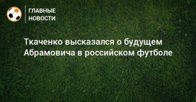 Ткаченко высказался о будущем Абрамовича в российском футболе - bombardir.ru