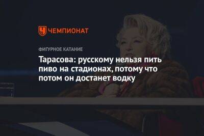 Татьяна Тарасова - Тарасова: русскому нельзя пить пиво на стадионах, потому что потом он достанет водку - championat.com - Москва