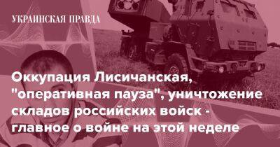 Оккупация Лисичанская, "оперативная пауза", уничтожение складов российских войск - главное о войне на этой неделе - pravda.com.ua