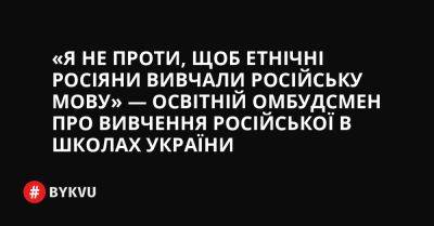 «Я не проти, щоб етнічні росіяни вивчали російську мову» — Освітній омбудсмен про вивчення російської в школах України - bykvu.com - Украина