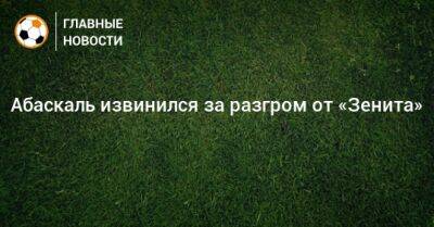 Гильермо Абаскаль - Абаскаль извинился за разгром от «Зенита» - bombardir.ru - Россия