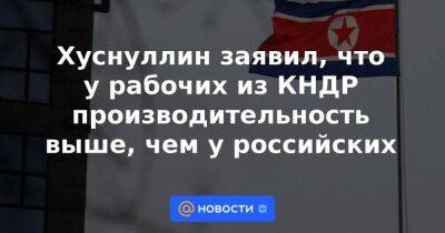 Марат Хуснуллин - Хуснуллин заявил, что у рабочих из КНДР производительность выше, чем у российских - smartmoney.one - Россия - КНДР - Узбекистан