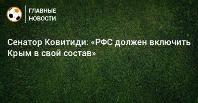 Сенатор Ковитиди: «РФС должен включить Крым в свой состав» - bombardir.ru - Россия - Крым