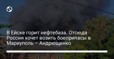 Петр Андрющенко - В Ейске горит нефтебаза. Отсюда Россия хочет возить боеприпасы в Мариуполь – Андрющенко - liga.net - Россия - Украина - Крым - Мариуполь - Ейск