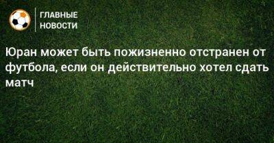 Юран может быть пожизненно отстранен от футбола, если он действительно хотел сдать матч - bombardir.ru