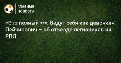 «Это полный ***. Ведут себя как девочки». Пейчинович – об отъезде легионеров из РПЛ - bombardir.ru - Россия