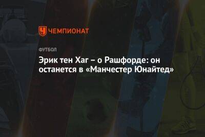 Криштиану Роналду - Маркус Рашфорд - Эрик Тен Хаг - Эрик тен Хаг – о Рашфорде: он останется в «Манчестер Юнайтед» - championat.com