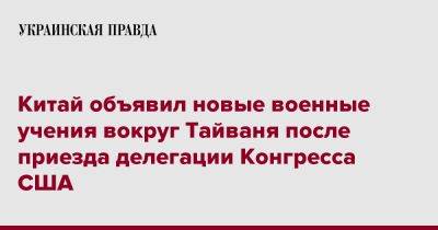 Китай объявил новые военные учения вокруг Тайваня после приезда делегации Конгресса США - pravda.com.ua - Китай - США - Тайвань