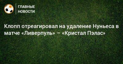 Юрген Клопп - Нуньеса Дарвин - Клопп отреагировал на удаление Нуньеса в матче «Ливерпуль» – «Кристал Пэлас» - bombardir.ru