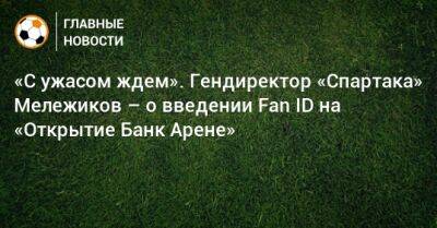 Евгений Мележиков - «С ужасом ждем». Гендиректор «Спартака» Мележиков – о введении Fan ID на «Открытие Банк Арене» - bombardir.ru - Россия