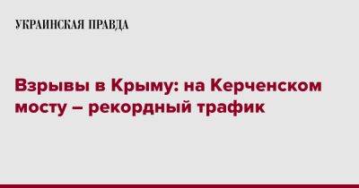 Взрывы в Крыму: на Керченском мосту – рекордный трафик - pravda.com.ua - Россия - Крым