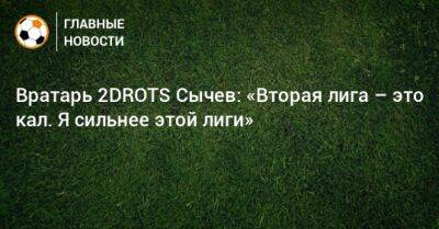 Дмитрий Сычев - Вратарь 2DROTS Сычев: «Вторая лига – это кал. Я сильнее этой лиги» - bombardir.ru - Россия