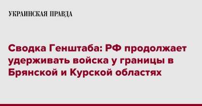 Сводка Генштаба: РФ продолжает удерживать войска у границы в Брянской и Курской областях - pravda.com.ua - Россия - Курская обл. - Брянская обл.