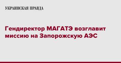 Рафаэль Гросси - Дмитрий Кулеба - Гендиректор МАГАТЭ возглавит миссию на Запорожскую АЭС - pravda.com.ua - Украина - Twitter