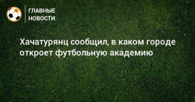 Ашот Хачатурянц - Хачатурянц сообщил, в каком городе откроет футбольную академию - bombardir.ru - Москва