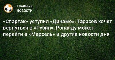 «Спартак» уступил «Динамо», Тарасов хочет вернуться в «Рубин», Роналду может перейти в «Марсель» и другие новости дня - bombardir.ru - Сочи