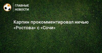 Валерий Карпин - Карпин прокомментировал ничью «Ростова» с «Сочи» - bombardir.ru - Сочи