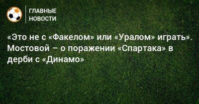 Александр Мостовой - «Это не с «Факелом» или «Уралом» играть». Мостовой – о поражении «Спартака» в дерби с «Динамо» - bombardir.ru - Россия