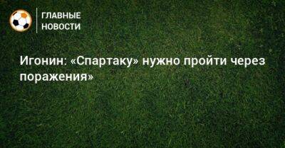 Алексей Игонин - Игонин: «Спартаку» нужно пройти через поражения» - bombardir.ru