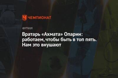 Андрей Ирха - Вратарь «Ахмата» Опарин: работаем, чтобы быть в топ пять. Нам это внушают - championat.com - Москва - Грозный