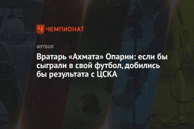 Андрей Ирха - Вратарь «Ахмата» Опарин: если бы сыграли в свой футбол, добились бы результата с ЦСКА - championat.com - Москва - Грозный