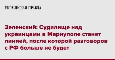 Владимир Зеленский - Зеленский: Судилище над украинцами в Мариуполе станет линией, после которой разговоров с РФ больше не будет - pravda.com.ua - Россия - Мариуполь