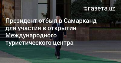 Президент отбыл в Самарканд для участия в открытии Международного туристического центра - gazeta.uz - Узбекистан