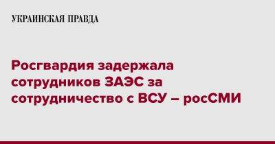 Росгвардия задержала сотрудников ЗАЭС за сотрудничество с ВСУ – росСМИ - pravda.com.ua - Россия - Украина