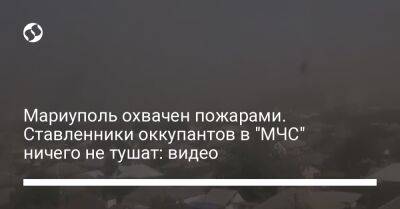 Петр Андрющенко - Мариуполь охвачен пожарами. Ставленники оккупантов в "МЧС" ничего не тушат: видео - liga.net - Украина - Мариуполь
