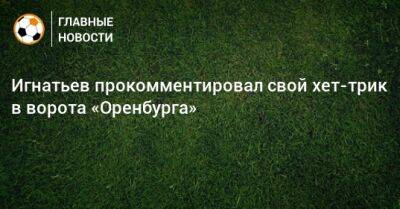 Иван Игнатьев - Игнатьев прокомментировал свой хет-трик в ворота «Оренбурга» - bombardir.ru - Оренбург