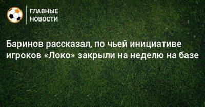 Дмитрий Баринов - Баринов рассказал, по чьей инициативе игроков «Локо» закрыли на неделю на базе - bombardir.ru - Оренбург