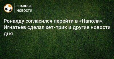 Роналду согласился перейти в «Наполи», Игнатьев сделал хет-трик и другие новости дня - bombardir.ru - Турция