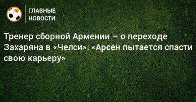 Роман Березовский - Арсен Захарян - Тренер сборной Армении – о переходе Захаряна в «Челси»: «Арсен пытается спасти свою карьеру» - bombardir.ru - Россия - Армения