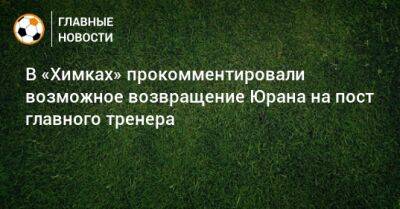 Сергей Юран - В «Химках» прокомментировали возможное возвращение Юрана на пост главного тренера - bombardir.ru