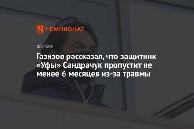 Шамиль Газизов - Газизов рассказал, что защитник «Уфы» Сандрачук пропустит не менее 6 месяцев из-за травмы - championat.com - Уфа