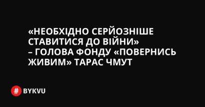 «Необхідно серйозніше ставитися до війни» – голова фонду «Повернись живим» Тарас Чмут - bykvu.com - Україна - Росія