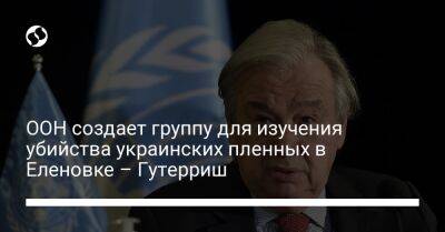 ООН создает группу для изучения убийства украинских пленных в Еленовке – Гутерриш - liga.net - Россия - Украина