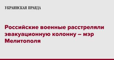 Иван Федоров - Российские военные расстреляли эвакуационную колонну – мэр Мелитополя - pravda.com.ua - Россия - Украина - Запорожская обл. - Мелитополь