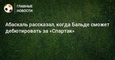 Гильермо Абаскаль - Абаскаль рассказал, когда Бальде сможет дебютировать за «Спартак» - bombardir.ru