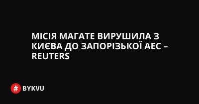 Рафаель Гроссі - Місія МАГАТЕ вирушила з Києва до Запорізької АЕС – Reuters - bykvu.com - США - Украина - Reuters - Twitter