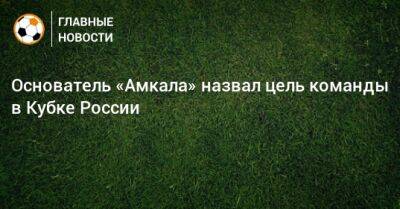 Основатель «Амкала» назвал цель команды в Кубке России - bombardir.ru - Россия - Тверь